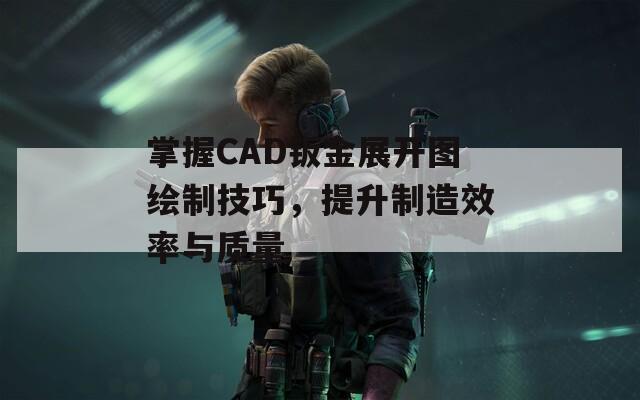 掌握CAD钣金展开图绘制技巧，提升制造效率与质量