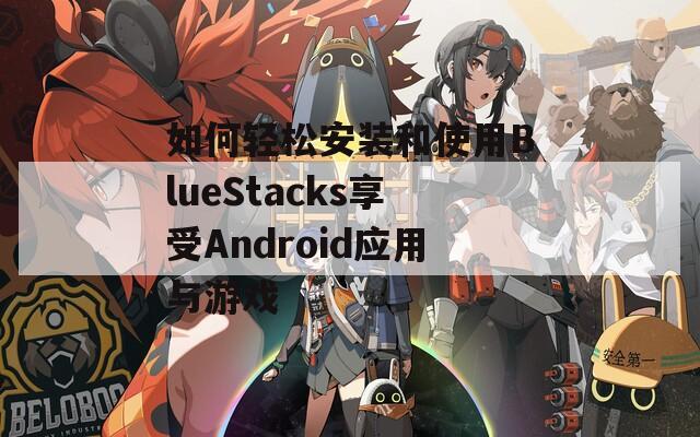 如何轻松安装和使用BlueStacks享受Android应用与游戏