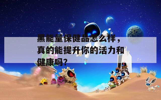 黑能量保健品怎么样，真的能提升你的活力和健康吗？