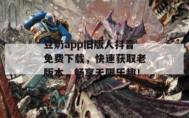 豆奶app旧版人抖音免费下载，快速获取老版本，畅享无限乐趣！