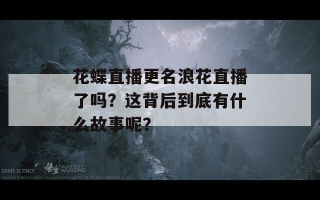 花蝶直播更名浪花直播了吗？这背后到底有什么故事呢？