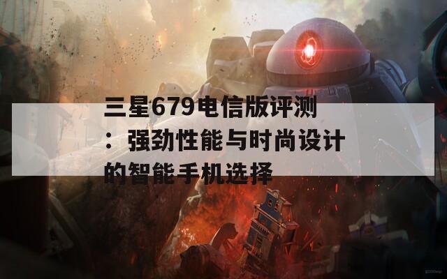 三星679电信版评测：强劲性能与时尚设计的智能手机选择