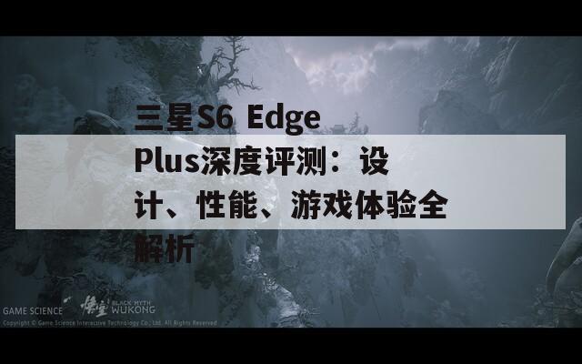 三星S6 Edge Plus深度评测：设计、性能、游戏体验全解析