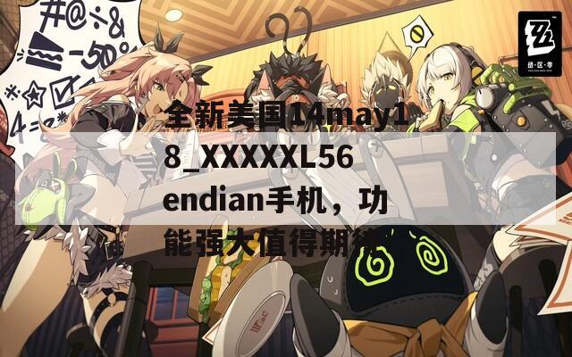 全新美国14may18_XXXXXL56endian手机，功能强大值得期待！