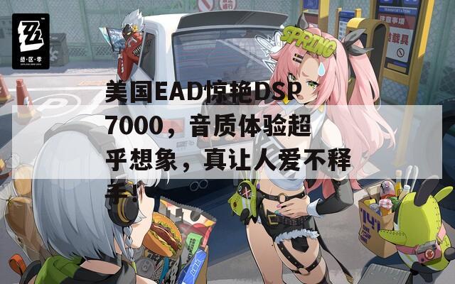 美国EAD惊艳DSP7000，音质体验超乎想象，真让人爱不释手！