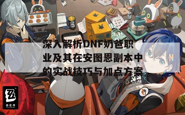 深入解析DNF奶爸职业及其在安图恩副本中的实战技巧与加点方案