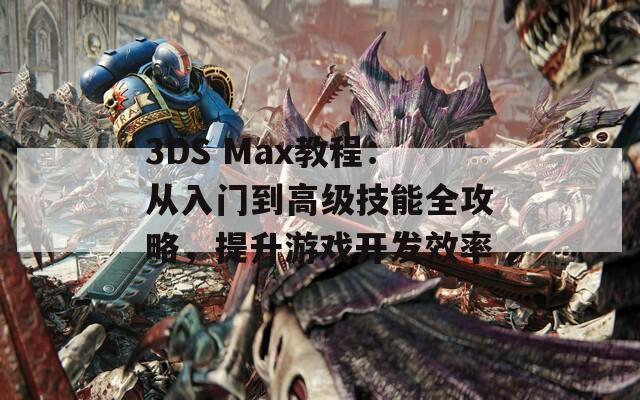 3DS Max教程：从入门到高级技能全攻略，提升游戏开发效率