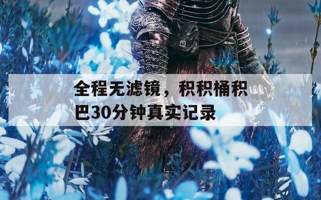 全程无滤镜，积积桶积巴30分钟真实记录