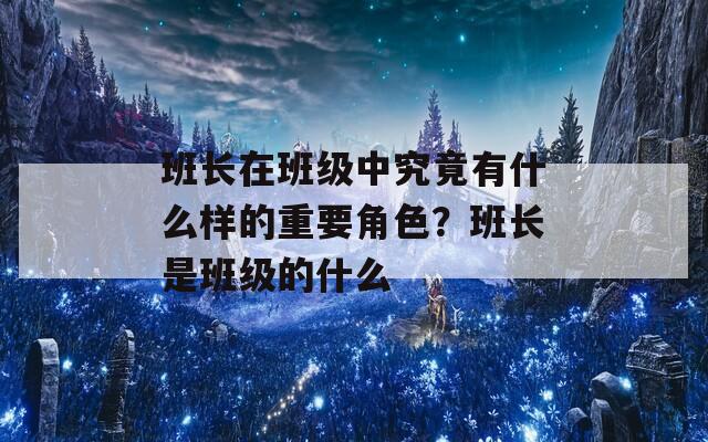 班长在班级中究竟有什么样的重要角色？班长是班级的什么