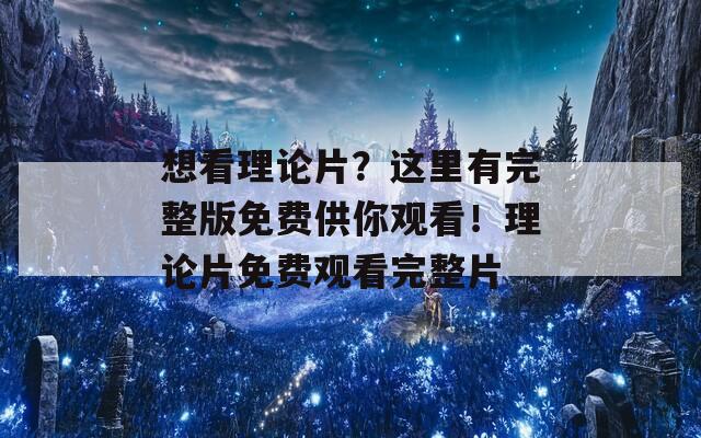 想看理论片？这里有完整版免费供你观看！理论片免费观看完整片