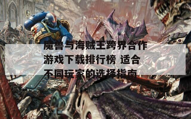 魔兽与海贼王跨界合作游戏下载排行榜 适合不同玩家的选择指南