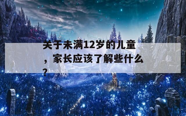 关于未满12岁的儿童，家长应该了解些什么？