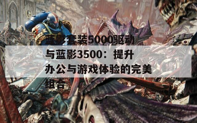 蓝影套装5000驱动与蓝影3500：提升办公与游戏体验的完美组合