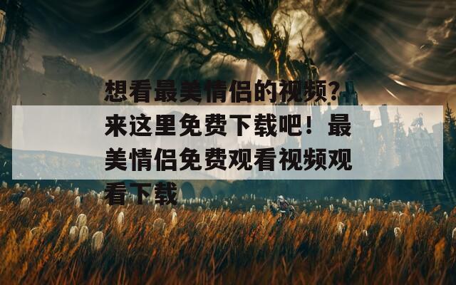 想看最美情侣的视频？来这里免费下载吧！最美情侣免费观看视频观看下载