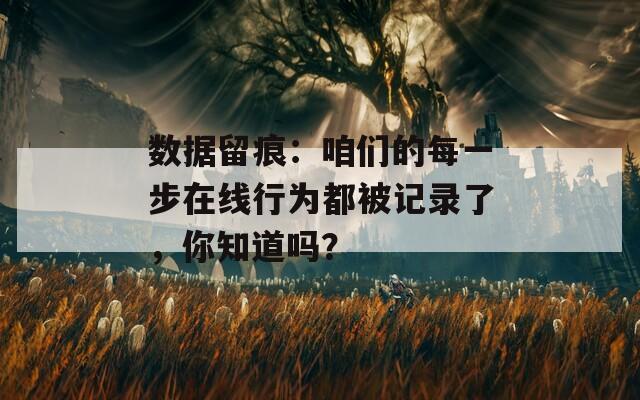 数据留痕：咱们的每一步在线行为都被记录了，你知道吗？