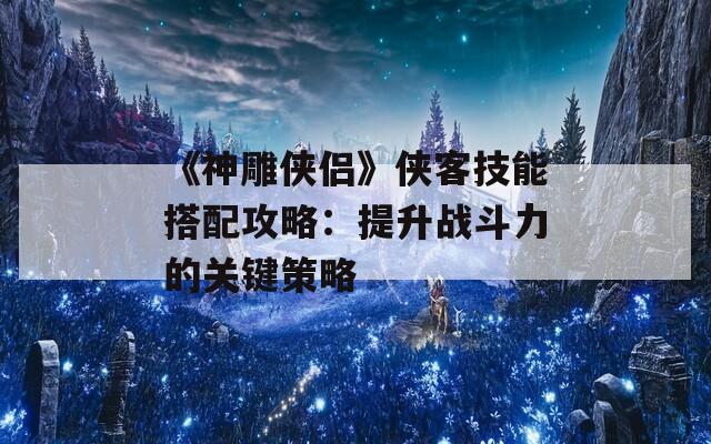 《神雕侠侣》侠客技能搭配攻略：提升战斗力的关键策略