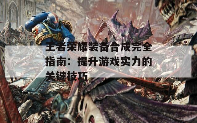 王者荣耀装备合成完全指南：提升游戏实力的关键技巧