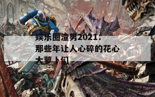 娱乐圈渣男2021：那些年让人心碎的花心大萝卜们