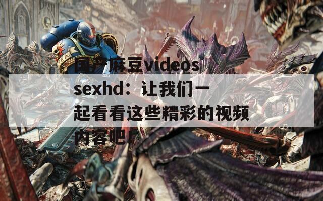 国产麻豆videossexhd：让我们一起看看这些精彩的视频内容吧！