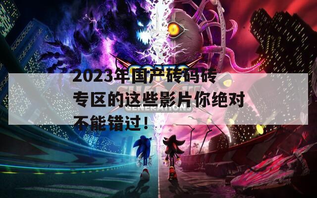 2023年国产砖码砖专区的这些影片你绝对不能错过！