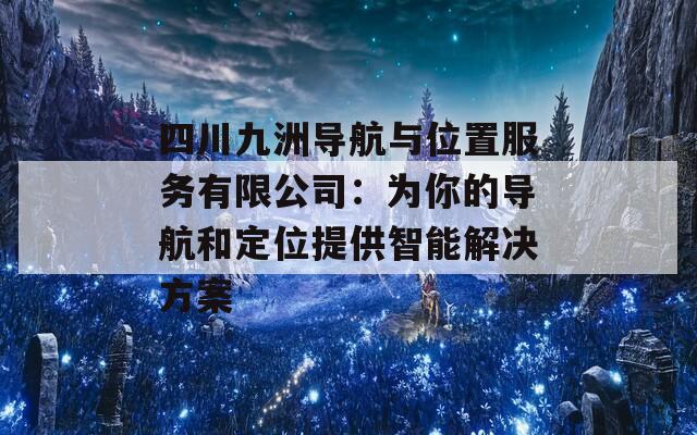 四川九洲导航与位置服务有限公司：为你的导航和定位提供智能解决方案