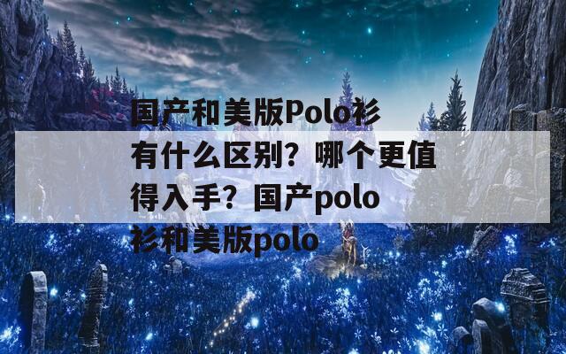 国产和美版Polo衫有什么区别？哪个更值得入手？国产polo衫和美版polo