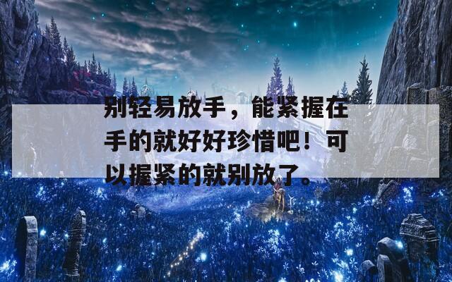 别轻易放手，能紧握在手的就好好珍惜吧！可以握紧的就别放了。