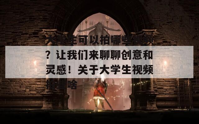 大学生可以拍哪些视频？让我们来聊聊创意和灵感！关于大学生视频拍些啥