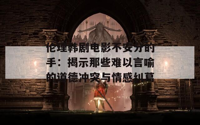 伦理韩剧电影不安分的手：揭示那些难以言喻的道德冲突与情感纠葛