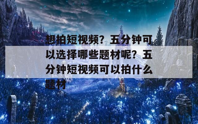 想拍短视频？五分钟可以选择哪些题材呢？五分钟短视频可以拍什么题材