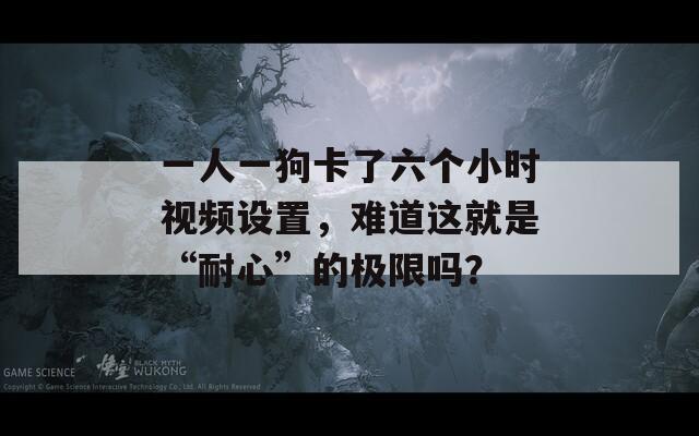 一人一狗卡了六个小时视频设置，难道这就是“耐心”的极限吗？