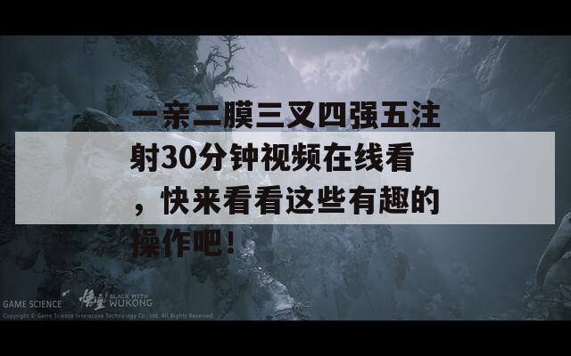 一亲二膜三叉四强五注射30分钟视频在线看，快来看看这些有趣的操作吧！