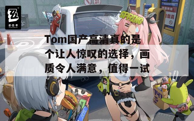 Tom国产高清真的是个让人惊叹的选择，画质令人满意，值得一试！