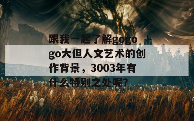 跟我一起了解gogogo大但人文艺术的创作背景，3003年有什么特别之处呢？