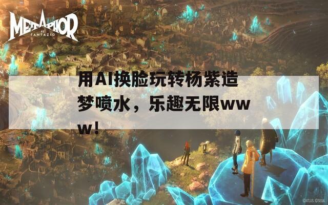 用AI换脸玩转杨紫造梦喷水，乐趣无限www！