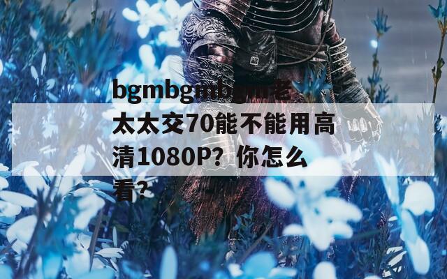 bgmbgmbgm老太太交70能不能用高清1080P？你怎么看？