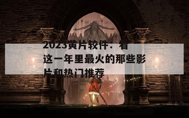 2023黄片较件：看这一年里最火的那些影片和热门推荐