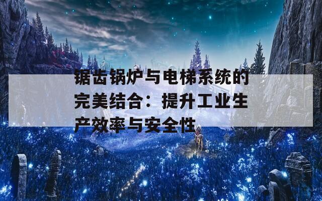 锯齿锅炉与电梯系统的完美结合：提升工业生产效率与安全性