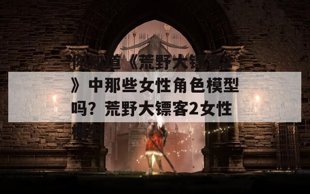 你知道《荒野大镖客2》中那些女性角色模型吗？荒野大镖客2女性模型