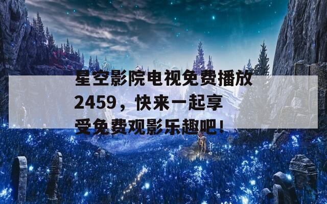 星空影院电视免费播放2459，快来一起享受免费观影乐趣吧！