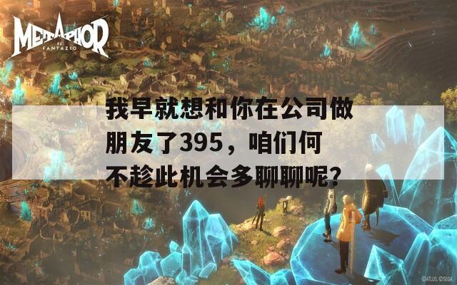 我早就想和你在公司做朋友了395，咱们何不趁此机会多聊聊呢？