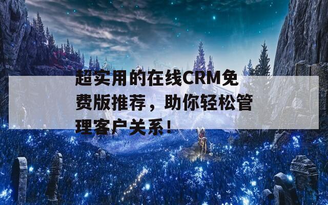 超实用的在线CRM免费版推荐，助你轻松管理客户关系！