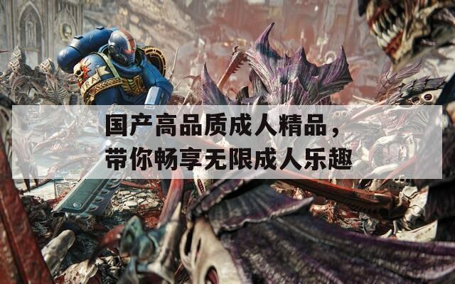 国产高品质成人精品，带你畅享无限成人乐趣