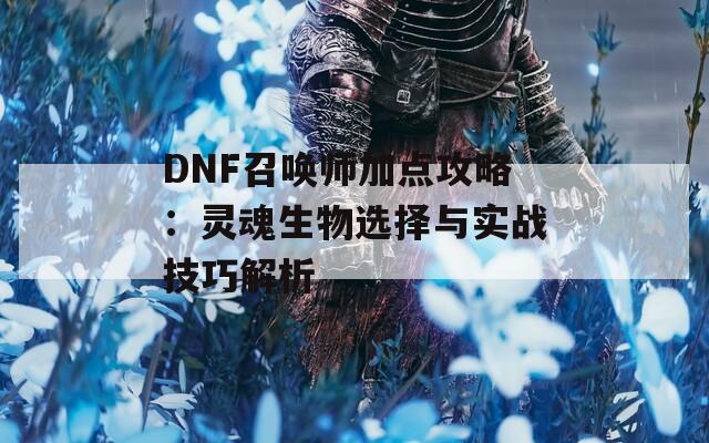 DNF召唤师加点攻略：灵魂生物选择与实战技巧解析