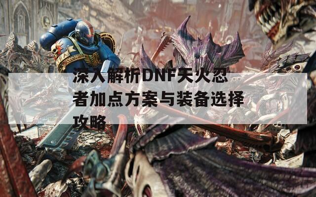 深入解析DNF天火忍者加点方案与装备选择攻略