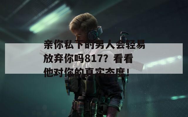 亲你私下的男人会轻易放弃你吗817？看看他对你的真实态度！