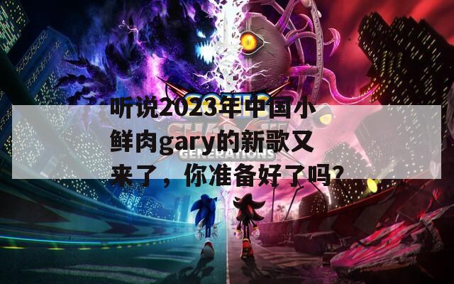 听说2023年中国小鲜肉gary的新歌又来了，你准备好了吗？