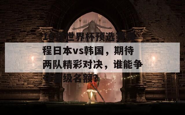 18强世界杯预选赛赛程日本vs韩国，期待两队精彩对决，谁能争夺晋级名额？