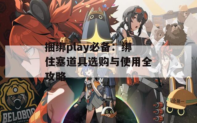 捆绑play必备：绑住塞道具选购与使用全攻略