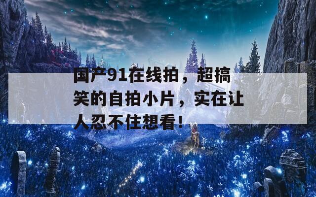 国产91在线拍，超搞笑的自拍小片，实在让人忍不住想看！